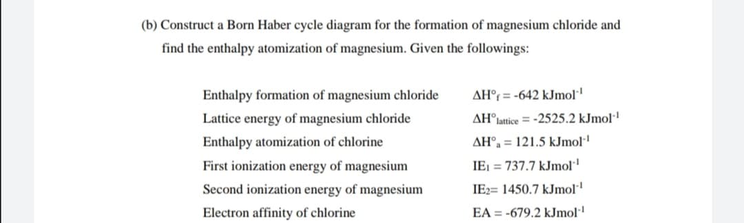 (b) Construct a Born Haber cycle diagram for the formation of magnesium chloride and
find the enthalpy atomization of magnesium. Given the followings:
Enthalpy formation of magnesium chloride
AH°r = -642 kJmol'
Lattice energy of magnesium chloride
AH°
lattice = -2525.2 kJmol-'
Enthalpy atomization of chlorine
AH°, = 121.5 kJmol·
First ionization energy of magnesium
IEI = 737.7 kJmol
Second ionization energy of magnesium
IE2= 1450.7 kJmol
Electron affinity of chlorine
EA = -679.2 kJmol·!
