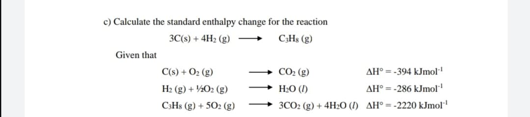 c) Calculate the standard enthalpy change for the reaction
3C(s) + 4H2 (g)
C;H8 (g)
Given that
C(s) + O2 (g)
CO2 (g)
AH° = -394 kJmol·'
H2 (g) + ½O2 (g)
H2O (I)
AH° = -286 kJmol
C3H8 (g) + 502 (g)
3CO2 (g) + 4H2O (I) AH° = -2220 kJmol·'
