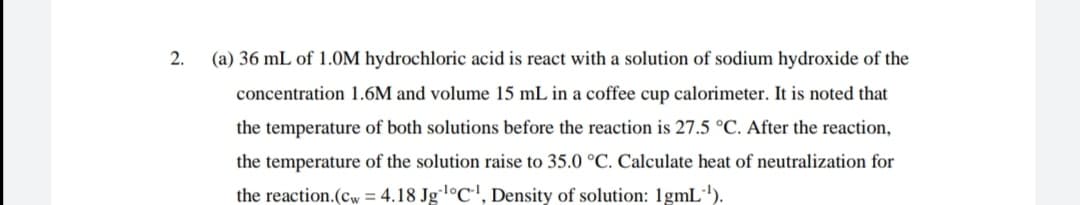 2.
(a) 36 mL of 1.0M hydrochloric acid is react with a solution of sodium hydroxide of the
concentration 1.6M and volume 15 mL in a coffee cup calorimeter. It is noted that
the temperature of both solutions before the reaction is 27.5 °C. After the reaction,
the temperature of the solution raise to 35.0 °C. Calculate heat of neutralization for
the reaction.(cw = 4.18 Jgl°C', Density of solution: 1gmL').
