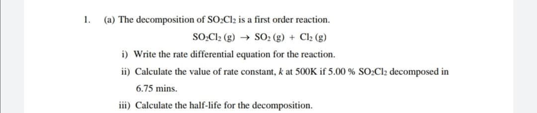 1.
(a) The decomposition of SO2C12 is a first order reaction.
SO2C12 (g) → SO2 (g) + Cl2 (g)
i) Write the rate differential equation for the reaction.
ii) Calculate the value of rate constant, k at 500K if 5.00 % SO2C12 decomposed in
6.75 mins.
iii) Calculate the half-life for the decomposition.
