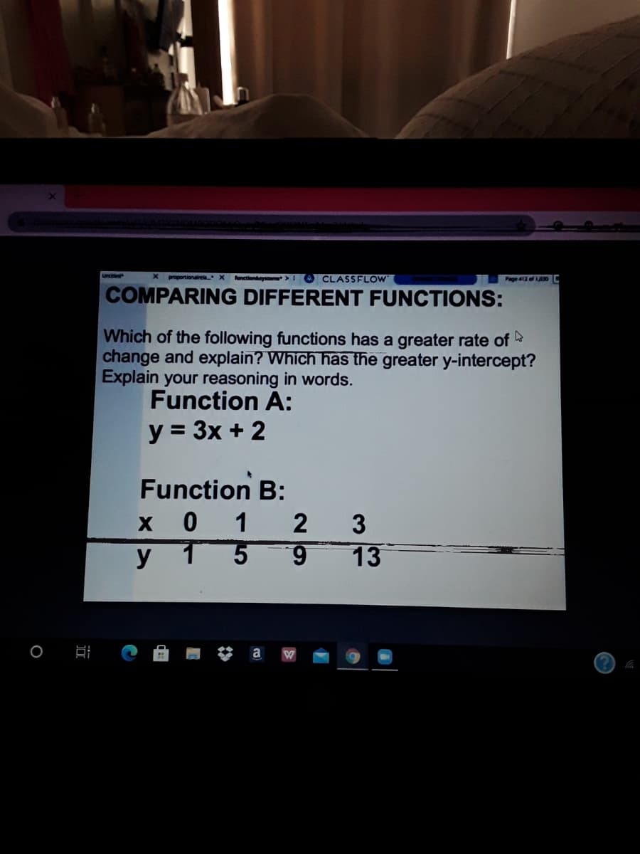 Urce
proportionairea X unetionystem >
CLASSFLOW
Page 412 of 0C
COMPARING DIFFERENT FUNCTIONS:
Which of the following functions has a greater rate of
change and explain? Which has the greater y-intercept?
Explain your reasoning in words.
Function A:
y = 3x + 2
Function B:
x 0 1
y 1
2
3
6.
13
O B
