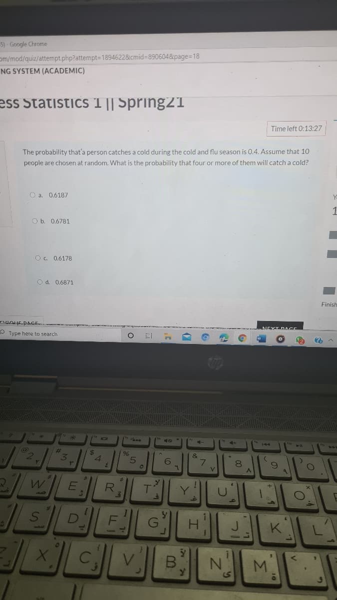 5) - Google Chrome
om/mod/quiz/attempt.php?attempt=1894622&cmid%3890604&page=D18
NG SYSTEM (ACADEMIC)
ess Statistics 1 || Spring21
Time left 0:13:27
The probability that'a person catches a cold during the cold and flu season is 0.4. Assume that 10
people are chosen at random. What is the probability that four or more of them will catch a cold?
O a. 0.6187
1
O b. 0.6781
O. 0.6178
O d. 0.6871
Finish
UAHEPACE..
O Type here to search
%23
2$
4.
&
V.
R.
Y.
H.
1.
M.
B.
