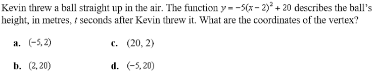 Kevin threw a ball straight up in the air. The function y = -5(x- 2)? + 20 describes the ball's
height, in metres, t seconds after Kevin threw it. What are the coordinates of the vertex?
a. (-5, 2)
с. (20, 2)
b. (2,20)
d. (-5, 20)
