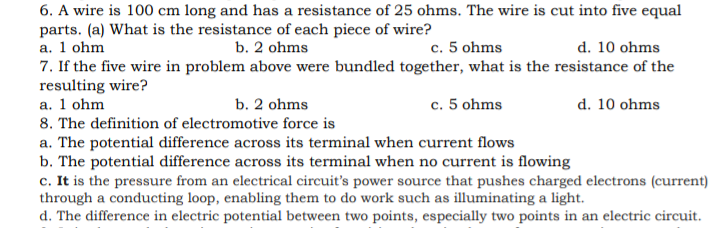 6. A wire is 100 cm long and has a resistance of 25 ohms. The wire is cut into five equal
parts. (a) What is the resistance of each piece of wire?
a. 1 ohm
7. If the five wire in problem above were bundled together, what is the resistance of the
resulting wire?
a. 1 ohm
8. The definition of electromotive force is
b. 2 ohms
c. 5 ohms
d. 10 ohms
b. 2 ohms
c. 5 ohms
d. 10 ohms
a. The potential difference across its terminal when current flows
b. The potential difference across its terminal when no current is flowing
c. It is the pressure from an electrical circuit's power source that pushes charged electrons (current)
through a conducting loop, enabling them to do work such as illuminating a light.
d. The difference in electric potential between two points, especially two points in an electric circuit.
