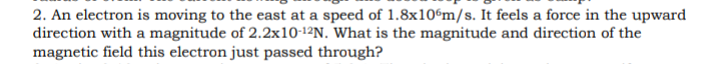 2. An electron is moving to the east at a speed of 1.8x10%m/s. It feels a force in the upward
direction with a magnitude of 2.2x10-1²N. What is the magnitude and direction of the
magnetic field this electron just passed through?
