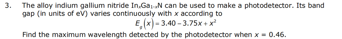 3.
The alloy indium gallium nitride InxGa₁-xN can be used to make a photodetector. Its band
gap (in units of eV) varies continuously with x according to
E₁(x) = 3.40 -3.75x + x²
X
Find the maximum wavelength detected by the photodetector when x = 0.46.