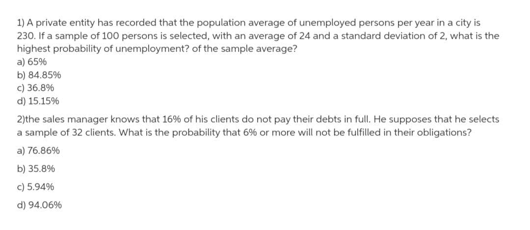 1) A private entity has recorded that the population average of unemployed persons per year in a city is
230. If a sample of 100 persons is selected, with an average of 24 and a standard deviation of 2, what is the
highest probability of unemployment? of the sample average?
a) 65%
b) 84.85%
c) 36.8%
d) 15.15%
2)the sales manager knows that 16% of his clients do not pay their debts in full. He supposes that he selects
a sample of 32 clients. What is the probability that 6% or more will not be fulfilled in their obligations?
a) 76.86%
b) 35.8%
c) 5.94%
d) 94.06%
