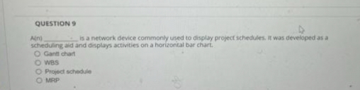 QUESTION 9
4
Ain)
is a network device commonly used to display project schedules. It was developed as a
scheduling aid and displays activities on a horizontal bar chart.
O Gantt chart
O WBS
O Project schedule
O MRP