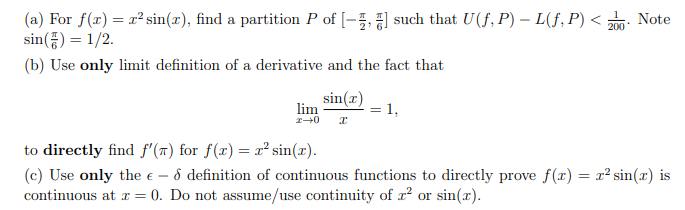 (a) For f(r) = x² sin(x), find a partition P of [-5, ] such that U(f, P) – L(f, P) < : Note
sin() = 1/2.
200
(b) Use only limit definition of a derivative and the fact that
sin(r)
lim
= 1,
to directly find f'(7) for f(x) = x² sin(x).
(c) Use only the e – 8 definition of continuous functions to directly prove f(x) = x² sin(x) is
continuous at r = 0. Do not assume/use continuity of x² or sin(x).
