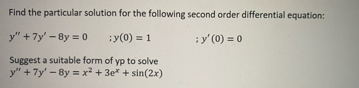 Find the particular solution for the following second order differential equation:
y"+7y' -8y = 0
y(0) = 1
; y' (0) = 0
Suggest a suitable form of yp to solve
y" +7y'-8y = x² + 3e* + sin(2x)
%3D
