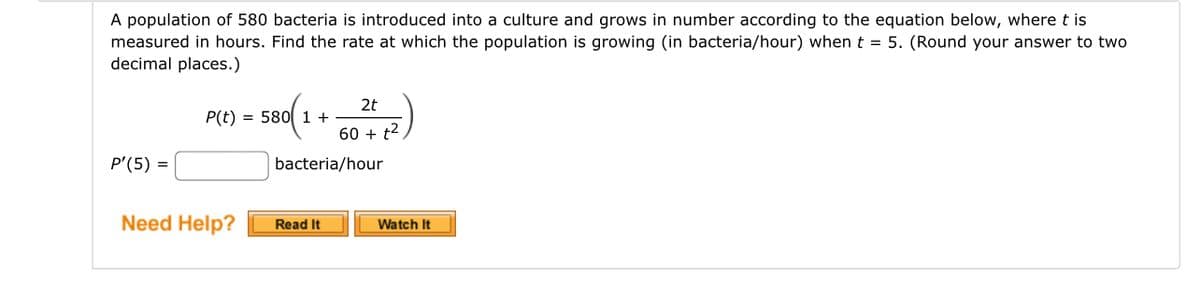 A population of 580 bacteria is introduced into a culture and grows in number according to the equation below, where t is
measured in hours. Find the rate at which the population is growing (in bacteria/hour) when t = 5. (Round your answer to two
decimal places.)
P'(5) =
2t
- 580(1 + 6 24+4 12)
60
bacteria/hour
P(t) =
Need Help?
Read It
Watch It