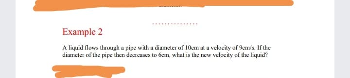Example 2
A liquid flows through a pipe with a diameter of 10cm at a velocity of 9cm/s. If the
diameter of the pipe then decreases to 6cm, what is the new velocity of the liquid?
