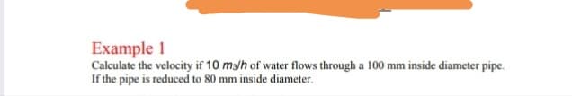 Example 1
Calculate the velocity if 10 malh of water flows through a 100 mm inside diameter pipe.
If the pipe is reduced to 80 mm inside diameter.
