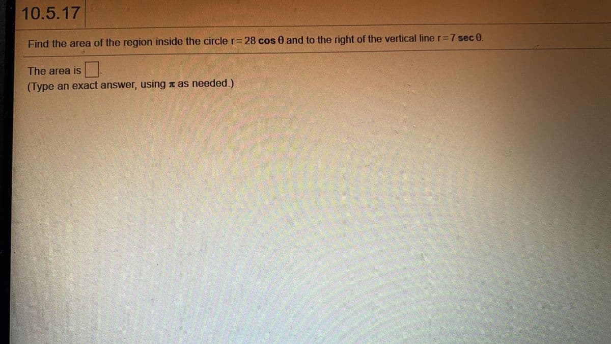 10.5.17
Find the area of the region inside the circle r=28 cos 0 and to the right of the vertical line r=7 sec 0.
The area is
(Type an exact answer, using t as needed.)
