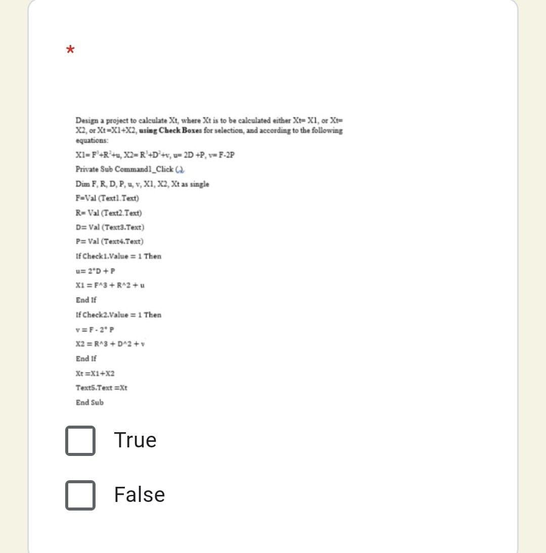Design a project to calculate Xt, where Xt is to be calculated either Xt= XI, or Xt=
X2, or Xt=X1+X2, using Check Boxes for selection, and according to the following
equations:
XI-F'+R'+u, X2- R²+D°+v, u= 2D +P, v=F-2P
Private Sub Commandl_Click ()
Dim F, R, D, P, u, v, X1, X2, Xt as single
F=Val (Textl. Text)
R= Val (Text2.Text)
D= Val (Text3.Text)
P= Val (Text4.Text)
If Check1.Value = 1 Then
u= 2*D +P
X1 = F^3 + R^2 +u
End If
If Check2.Value = 1 Then
v=F-2* P
X2 = R^3 + D^2 +v
End If
Xt =X1+X2
Text5.Text =Xt
End Sub
True
False
