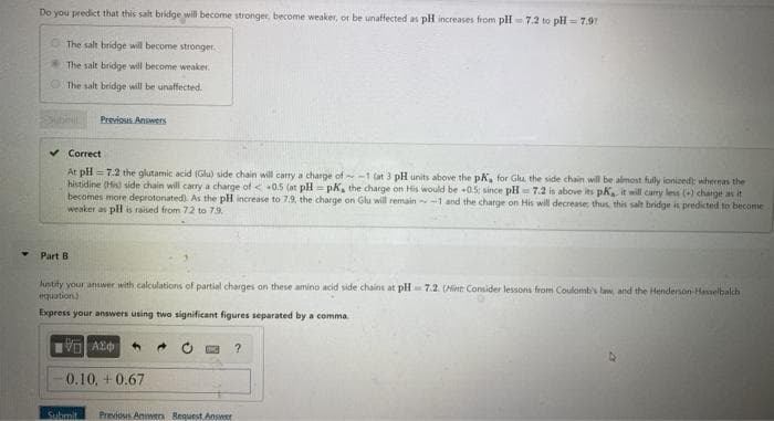 Y
Do you predict that this salt bridge will become stronger, become weaker, or be unaffected as pH increases from pH-7.2 to pH=7.97
The salt bridge will become stronger.
The salt bridge will become weaker.
The salt bridge will be unaffected.
Previous Answers
Correct
At pH=7.2 the glutamic acid (Glu) side chain will carry a charge of -1 (at 3 pH units above the pK, for Glu, the side chain will be almost fully ionized whereas the
histidine (His) side chain will carry a charge of < 0.5 (at pH pK, the charge on His would be +0.5; since pH 7.2 is above its pK, it will carry less (+) charge as it
becomes more deprotonated). As the pH increase to 7.9, the charge on Glu will remain-1 and the charge on His will decrease; thus, this salt bridge is predicted to become
weaker as pH is raised from 72 to 7.9.
Part B
Justify your answer with calculations of partial charges on these amino acid side chains at pH 7.2. (Hint: Consider lessons from Coulomb's law, and the Henderson Hasselbalch
equation)
Express your answers using two significant figures separated by a comma
VAS
-0.10, +0.67
Submit Previous Answers Request Answer
?