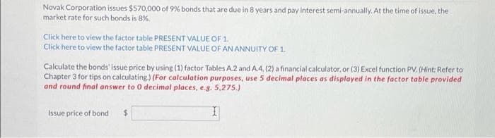 Novak Corporation issues $570,000 of 9% bonds that are due in 8 years and pay interest semi-annually. At the time of issue, the
market rate for such bonds is 8%.
Click here to view the factor table PRESENT VALUE OF 1.
Click here to view the factor table PRESENT VALUE OF AN ANNUITY OF 1.
Calculate the bonds' issue price by using (1) factor Tables A.2 and A.4, (2) a financial calculator, or (3) Excel function PV. (Hint: Refer to
Chapter 3 for tips on calculating.) (For calculation purposes, use 5 decimal places as displayed in the factor table provided
and round final answer to 0 decimal places, e.g. 5,275.)
Issue price of bond $