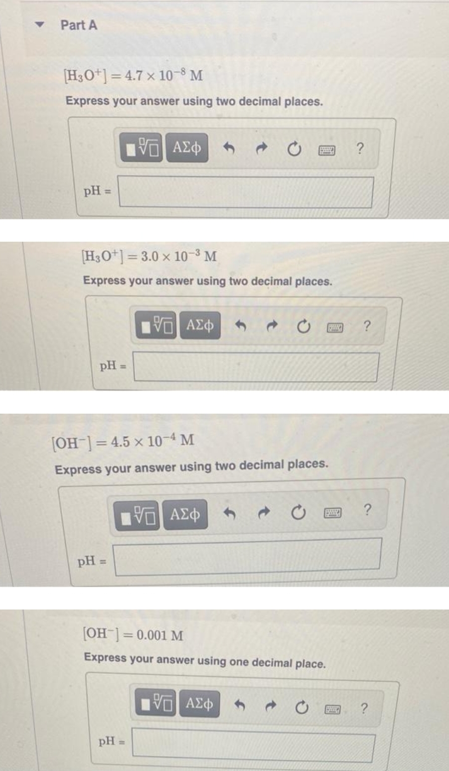 Part A
[H3O+]=4.7 x 10-8 M
Express your answer using two decimal places.
pH =
pH =
[H3O+]=3.0 x 10-³ M
Express your answer using two decimal places.
195| ΑΣΦ
pH =
5. ΑΣΦ
[OH-] = 4.5 x 10-4 M
Express your answer using two decimal places.
pH =
ESSSS
VE ΑΣΦ
[OH-] = 0.001 M
Express your answer using one decimal place.
5 ΑΣΦ
BISSA
?
?
?