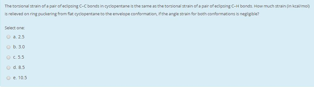 The
torsional strain of a pair of eclipsing C-C bonds in cyclopentane is the same as the torsional strain of a pair of eclipsing C-H bonds. How much strain (in kcal/mol)
is relieved on ring puckering from flat cyclopentane to the envelope conformation, if the angle strain for both conformations is negligible?
Select one:
Ⓒa. 2.5
b. 3.0
O c. 5.5
O d. 8.5
O e. 10.5