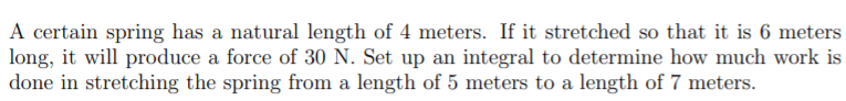 A certain spring has a natural length of 4 meters. If it stretched so that it is 6 meters
long, it will produce a force of 30 N. Set up an integral to determine how much work is
done in stretching the spring from a length of 5 meters to a length of 7 meters.
