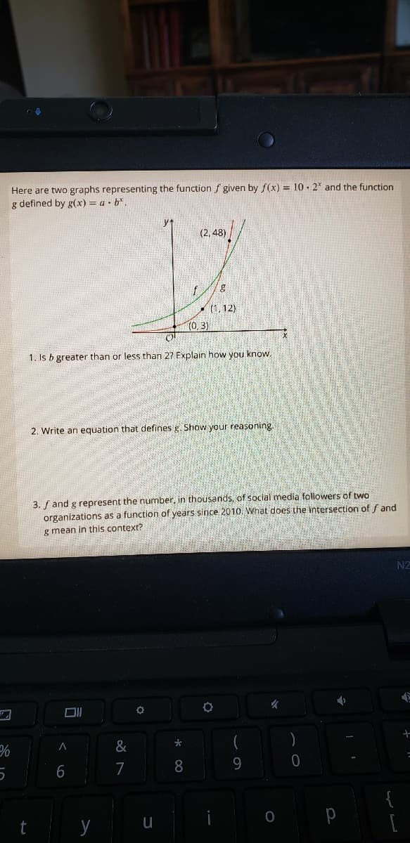 Here are two graphs representing the function f given by f(x) = 10 . 2* and the function
g defined by g(x) = a • b*.
(2, 48)
- (1, 12)
(0,3)
1. Is b greater than or less than 27 Explain how you know,
2. Write an equation that defines g. Show your reasoning.
3. f and g represent the number, in thousands, of social media followers of two
organizations as a function of years since 2010. What does the intersection of f and
g mean in this context?
N2
&
6
7
8.
9.
{
t
y
