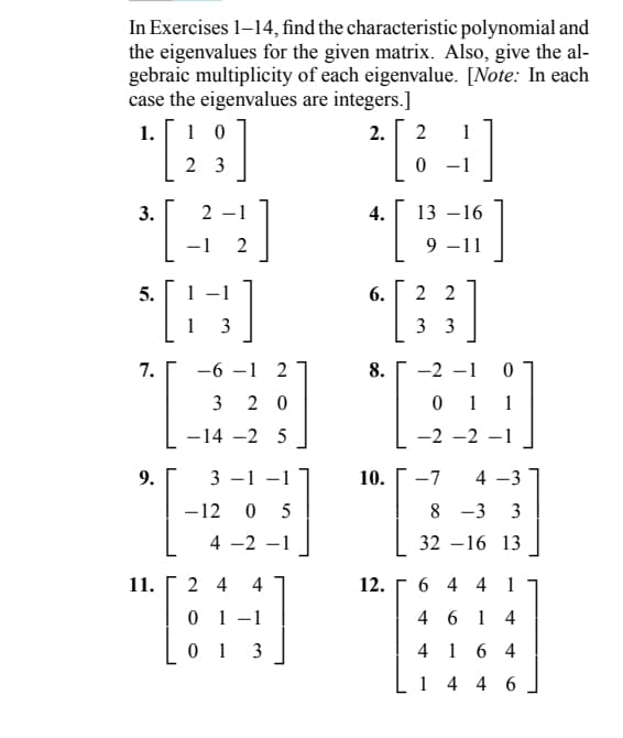 In Exercises 1-14, find the characteristic polynomial and
the eigenvalues for the given matrix. Also, give the al-
gebraic multiplicity of each eigenvalue. [Note: In each
case the eigenvalues are integers.]
2.
2
1
2 [34]
0
1.
10
[28]
23
3. 2
[
5.
7.
9.
-1 2
[H]
1
3
-6-1 2
3 20
-14 -2 5
3-1
-12 0 5
4 -2 -1
11. 24
01
4
1]
01 3
4.
6.
10.
12.
13-16
[]
]
9 -11
22
3 3
8. -2
0
0
11
-2 -2 -1
-7
4-3
833
8 3 3
32-16 13
644 1
46 14
4 1 64
1446