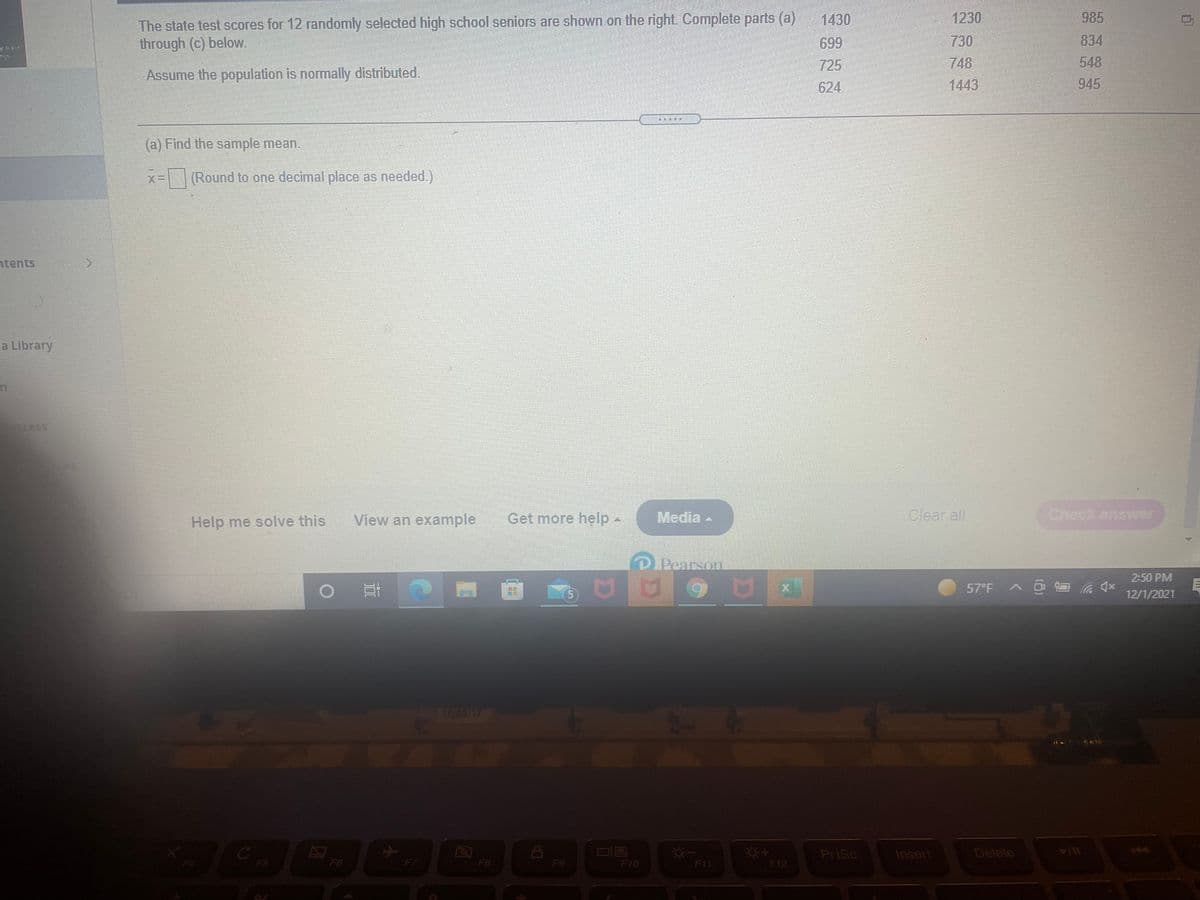 985
The state test scores for 12 randomly selected high school seniors are shown on the right. Complete parts (a)
through (c) below.
1430
1230
699
730
834
725
748
548
Assume the population is normally distributed.
624
1443
945
(a) Find the sample mean.
(%= (Round to one decimal place as needed.)
ntents
a Library
cess
Help me solve this
View an example
Get more help-
Media
Clear all
Check answer
DPearson
2:50 PM
57°F
5.
12/1/2021
1095/17
144
PrtSc
Insert
Delete
F5
F6
F7
F8
F9
F10
F11
F12
