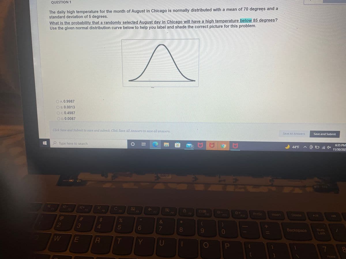 The daily high temperature for the month of August in Chicago is normally distributed with a mean of 70 degrees and a
standard deviation of 5 degrees.
QUESTION 1
What is the probability that a randomly selected August day in Chicago will have a high temperature below 85 degrees?
Use the given normal distribution curve below to help you label and shade the correct picture for this problem.
O A. 0.9987
О в. 0.0013
OC.0.4987
O D. 0.0087
Save All Answers
Save and Submit
Click Save and Submit to saue and submit. Click Save All Answers to save all answers.
6:35 PM
e Type here to search
11/30/202
10/05/17
F1
F2
F3
F4
F5
F6
F7
F8
PrtSc
Insert
Delete
F9
F10
F11
F12
C@
&
3
5
6
7
080
9-
Backspace
Num
Lock
T
Y
U
1
PI
00
Home
+ II
S4
LI
2
