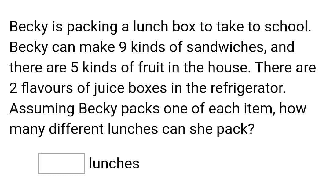 Becky is packing a lunch box to take to school.
Becky can make 9 kinds of sandwiches, and
there are 5 kinds of fruit in the house. There are
2 flavours of juice boxes in the refrigerator.
Assuming Becky packs one of each item, how
many different lunches can she pack?
lunches
