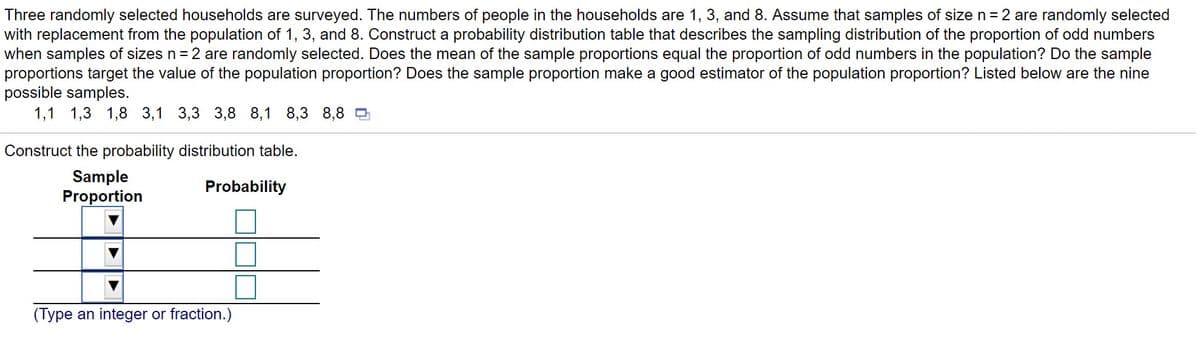 Three randomly selected households are surveyed. The numbers of people in the households are 1, 3, and 8. Assume that samples of size n= 2 are randomly selected
with replacement from the population of 1, 3, and 8. Construct a probability distribution table that describes the sampling distribution of the proportion of odd numbers
when samples of sizes n = 2 are randomly selected. Does the mean of the sample proportions equal the proportion of odd numbers in the population? Do the sample
proportions target the value of the population proportion? Does the sample proportion make a good estimator of the population proportion? Listed below are the nine
possible samples.
1,1 1,3 1,8 3,1 3,3 3,8 8,1 8,3 8,8
Construct the probability distribution table.
Sample
Proportion
Probability
(Type an integer or fraction.)
