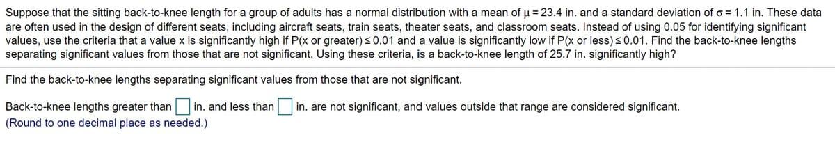 Suppose that the sitting back-to-knee length for a group of adults has a normal distribution with a mean of u = 23.4 in. and a standard deviation of o = 1.1 in. These data
are often used in the design of different seats, including aircraft seats, train seats, theater seats, and classroom seats. Instead of using 0.05 for identifying significant
values, use the criteria that a value x is significantly high if P(x or greater) <0.01 and a value is significantly low if P(x or less)<0.01. Find the back-to-knee lengths
separating significant values from those that are not significant. Using these criteria, is a back-to-knee length of 25.7 in. significantly high?
%3D
Find the back-to-knee lengths separating significant values from those that are not significant.
Back-to-knee lengths greater than
in. and less than in. are not significant, and values outside that range are considered significant.
(Round to one decimal place as needed.)
