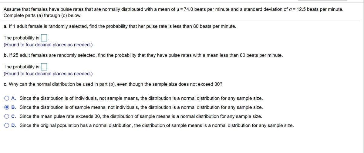 Assume that females have pulse rates that are normally distributed with a mean of u = 74.0 beats per minute and a standard deviation of o = 12.5 beats per minute.
Complete parts (a) through (c) below.
a. If 1 adult female is randomly selected, find the probability that her pulse rate is less than 80 beats per minute.
The probability is
(Round to four decimal places as needed.)
b. If 25 adult females are randomly selected, find the probability that they have pulse rates with a mean less than 80 beats per minute.
The probability is
(Round to four decimal places as needed.)
c. Why can the normal distribution be used in part (b), even though the sample size does not exceed 30?
A. Since the distribution is of individuals, not sample means, the distribution is a normal distribution for any sample size.
B. Since the distribution is of sample means, not individuals, the distribution is a normal distribution for any sample size.
C. Since the mean pulse rate exceeds 30, the distribution of sample means is a normal distribution for any sample size.
D. Since the original population has a normal distribution, the distribution of sample means is a normal distribution for any sample size.
