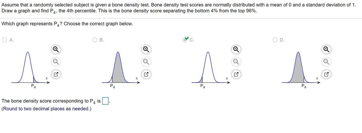 Assume that a randomly selected subject is given a bone density test. Bone density test scores are normally distributed with a mean of 0 and a standard deviation of 1.
Draw a graph and find P4,
PA
the 4th percentile. This is the bone density score separating the bottom 4% from the top 96%.
Which graph represents P4? Choose the correct graph below.
D.
В.
A.
P4
P4
P4
is
The bone density score corresponding to P4
(Round to two decimal places as needed.)
