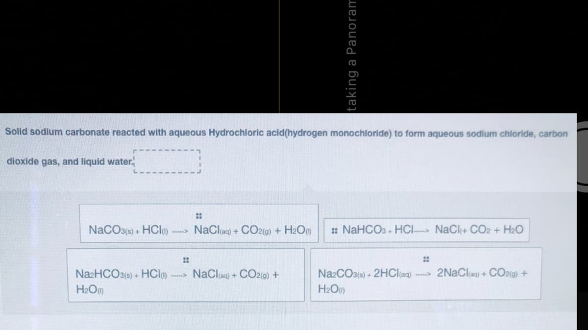 Solid sodium carbonate reacted with aqueous Hydrochloric acid(hydrogen monochloride) to form aqueous sodium chloride, carbon
dioxide gas, and liquid water.
::
NaCO3(s) + HCl
NaClag) + CO2(g) + H2O
: NaHCO3 + HCI NaCl+ CO2 + H2O
::
NazHCO3(s) + HClo
NaClag) + CO2(g) +
NazCO3(s) + 2HCI(aq)
2NaClag) + CO2(9) +
H2O
H2O)
taking a Panoram
