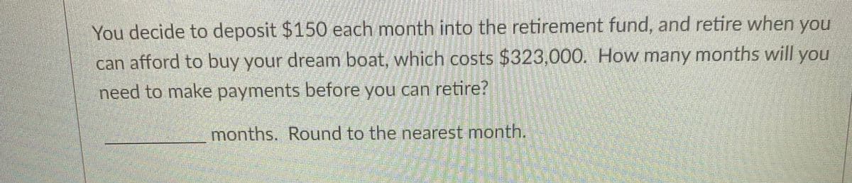 You decide to deposit $150 each month into the retirement fund, and retire when you
can afford to buy your dream boat, which costs $323,000. How many months will you
need to make payments before you can retire?
months. Round to the nearest month.