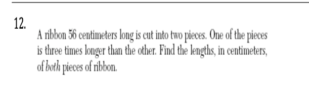 12.
A ribbon 56 centimeters long is cut into two pieces. One of the pieces
is three times longer than the other. Find the lengths, in centimeters,
of both pieces of ribbon.
