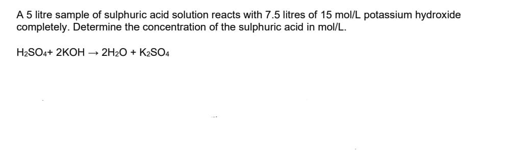 A 5 litre sample of sulphuric acid solution reacts with 7.5 litres of 15 mol/L potassium hydroxide
completely. Determine the concentration of the sulphuric acid in mol/L.
H2SO4+ 2KOH → 2H2O + K2SO4
