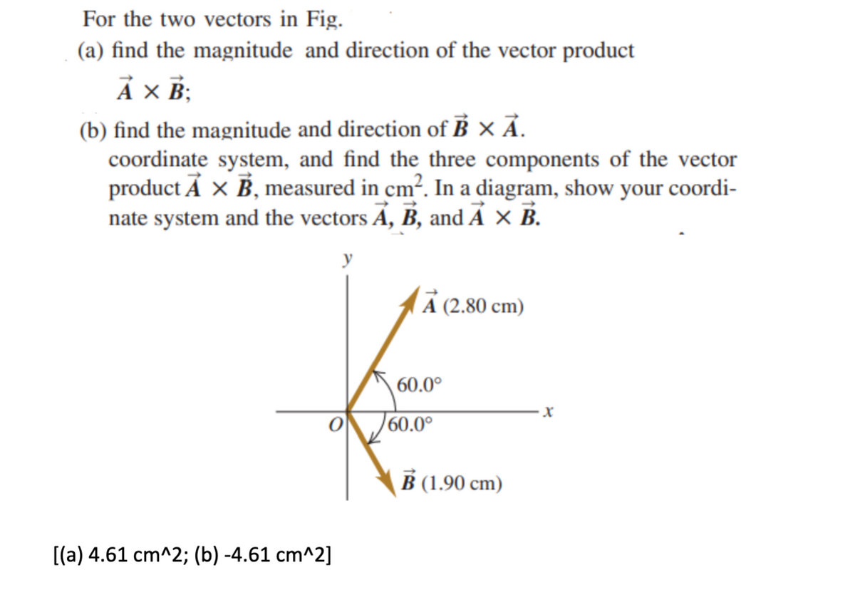 For the two vectors in Fig.
(a) find the magnitude and direction of the vector product
Ả × B;
(b) find the magnitude and direction of B × Ã.
coordinate system, and find the three components of the vector
product A x B, measured in cm². In a diagram, show your coordi-
nate system and the vectors A, B, and A × B.
A (2.80 cm)
60.0°
60.0°
В (190 сm)
[(a) 4.61 cm^2; (b) -4.61 cm^2]
