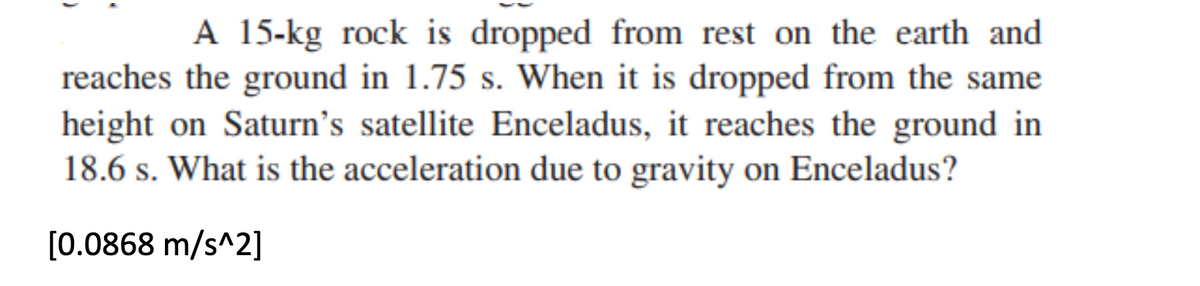 A 15-kg rock is dropped from rest on the earth and
reaches the ground in 1.75 s. When it is dropped from the same
height on Saturn's satellite Enceladus, it reaches the ground in
18.6 s. What is the acceleration due to gravity on Enceladus?
[0.0868 m/s^2]
