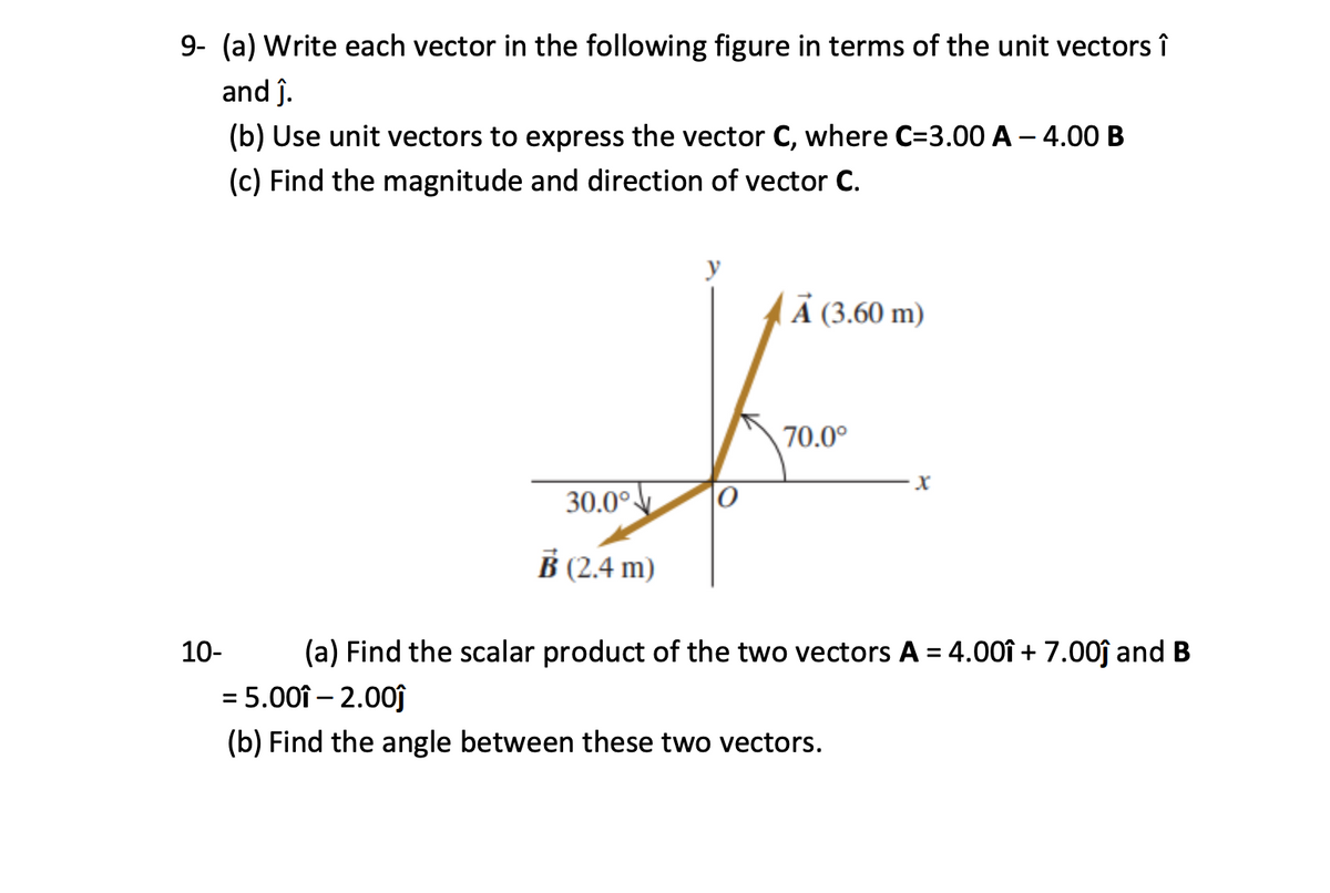 9- (a) Write each vector in the following figure in terms of the unit vectors î
and ĵ.
(b) Use unit vectors to express the vector C, where C=3.00 A – 4.00 B
(c) Find the magnitude and direction of vector C.
Ả (3.60 m)
70.0°
30.0°
B (2.4 m)
10-
(a) Find the scalar product of the two vectors A = 4.00î + 7.00ĵ and B
= 5.00î – 2.00ĵ
(b) Find the angle between these two vectors.
