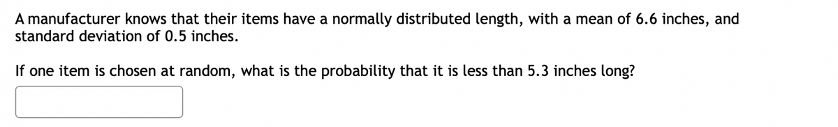 A manufacturer knows that their items have a normally distributed length, with a mean of 6.6 inches, and
standard deviation of 0.5 inches.
If one item is chosen at random, what is the probability that it is less than 5.3 inches long?
