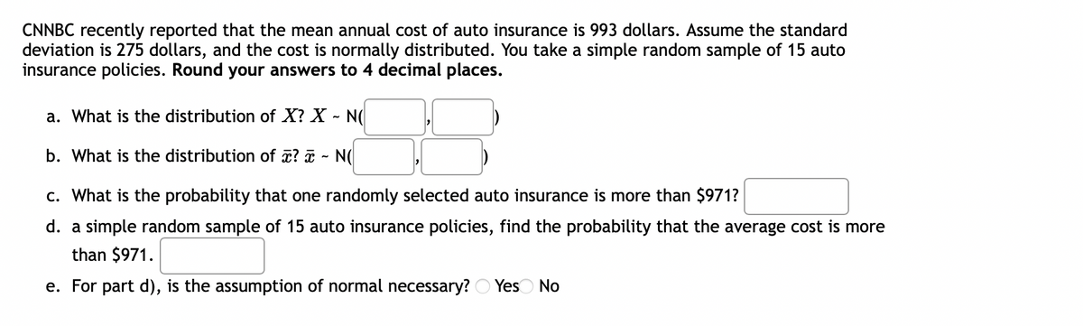 CNNBC recently reported that the mean annual cost of auto insurance is 993 dollars. Assume the standard
deviation is 275 dollars, and the cost is normally distributed. You take a simple random sample of 15 auto
insurance policies. Round your answers to 4 decimal places.
a. What is the distribution of X? X - N(
b. What is the distribution of z? a - N(
c. What is the probability that one randomly selected auto insurance is more than $971?
d. a simple random sample of 15 auto insurance policies, find the probability that the average cost is more
than $971.
e. For part d), is the assumption of normal necessary? O Yes No
