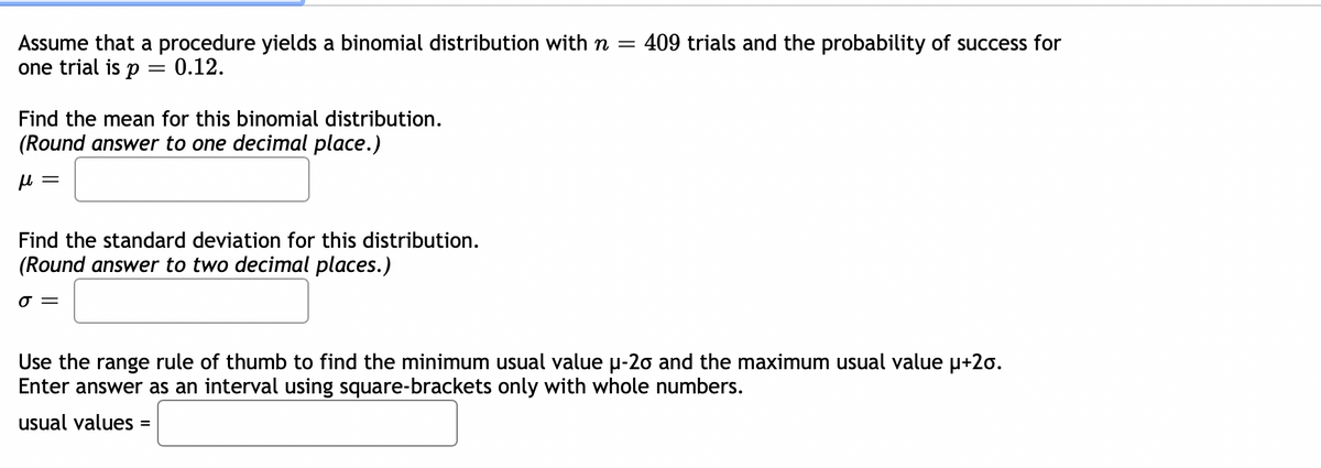 Assume that a procedure yields a binomial distribution withn =
one trial is p = 0.12.
409 trials and the probability of success for
Find the mean for this binomial distribution.
(Round answer to one decimal place.)
Find the standard deviation for this distribution.
(Round answer to two decimal places.)
O =
Use the range rule of thumb to find the minimum usual value u-20 and the maximum usual value p+20.
Enter answer as an interval using square-brackets only with whole numbers.
usual values =
