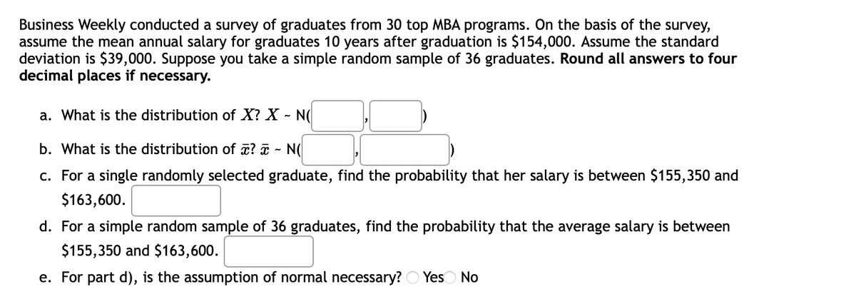 Business Weekly conducted a survey of graduates from 30 top MBA programs. On the basis of the survey,
assume the mean annual salary for graduates 10 years after graduation is $154,000. Assume the standard
deviation is $39,000. Suppose you take a simple random sample of 36 graduates. Round all answers to four
decimal places if necessary.
a. What is the distribution of X? X - N(
b. What is the distribution of x? a - N(
c. For a single randomly selected graduate, find the probability that her salary is between $155,350 and
$163,600.
d. For a simple random sample of 36 graduates, find the probability that the average salary is between
$155,350 and $163,600.
e. For part d), is the assumption of normal necessary? O Yeso No
