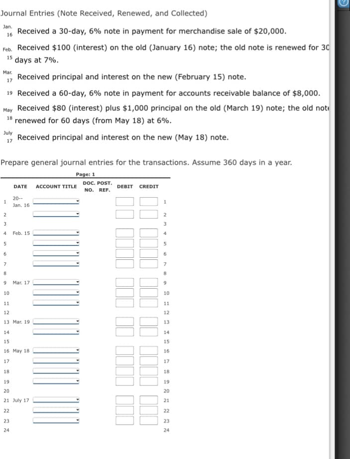 Journal Entries (Note Received, Renewed, and Collected)
Jan.
Received a 30-day, 6% note in payment for merchandise sale of $20,000.
16
Feb. Received $100 (interest) on the old (January 16) note; the old note is renewed for 30
15
days at 7%.
Mar.
Received principal and interest on the new (February 15) note.
17
19 Received a 60-day, 6% note in payment for accounts receivable balance of $8,000.
May Received $80 (interest) plus $1,000 principal on the old (March 19) note; the old note
18 renewed for 60 days (from May 18) at 6%.
July
Received principal and interest on the new (May 18) note.
17
Prepare general journal entries for the transactions. Assume 360 days in a year.
Page: 1
ACCOUNT TITLE DOC. POST.
NO. REF.
DATE
DEBIT CREDIT
20--
1
Jan. 16
3
4
Feb. 15
4
6
7
8
9
Mar. 17
9
10
10
11
11
12
12
13 Mar. 19
13
14
14
15
15
16 May 18
16
17
17
18
18
19
19
20
20
21 July 17
21
22
22
23
23
24
24
in
