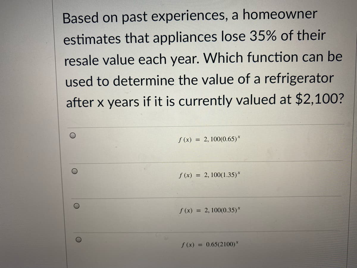 Based on past experiences, a homeowner
estimates that appliances lose 35% of their
resale value each year. Which function can be
used to determine the value of a refrigerator
after x years if it is currently valued at $2,100?
f (x) = 2, 100(0.65)*
f (x) = 2, 100(1.35)*
f (x) = 2, 100(0.35)*
f (x) = 0.65(2100)*
