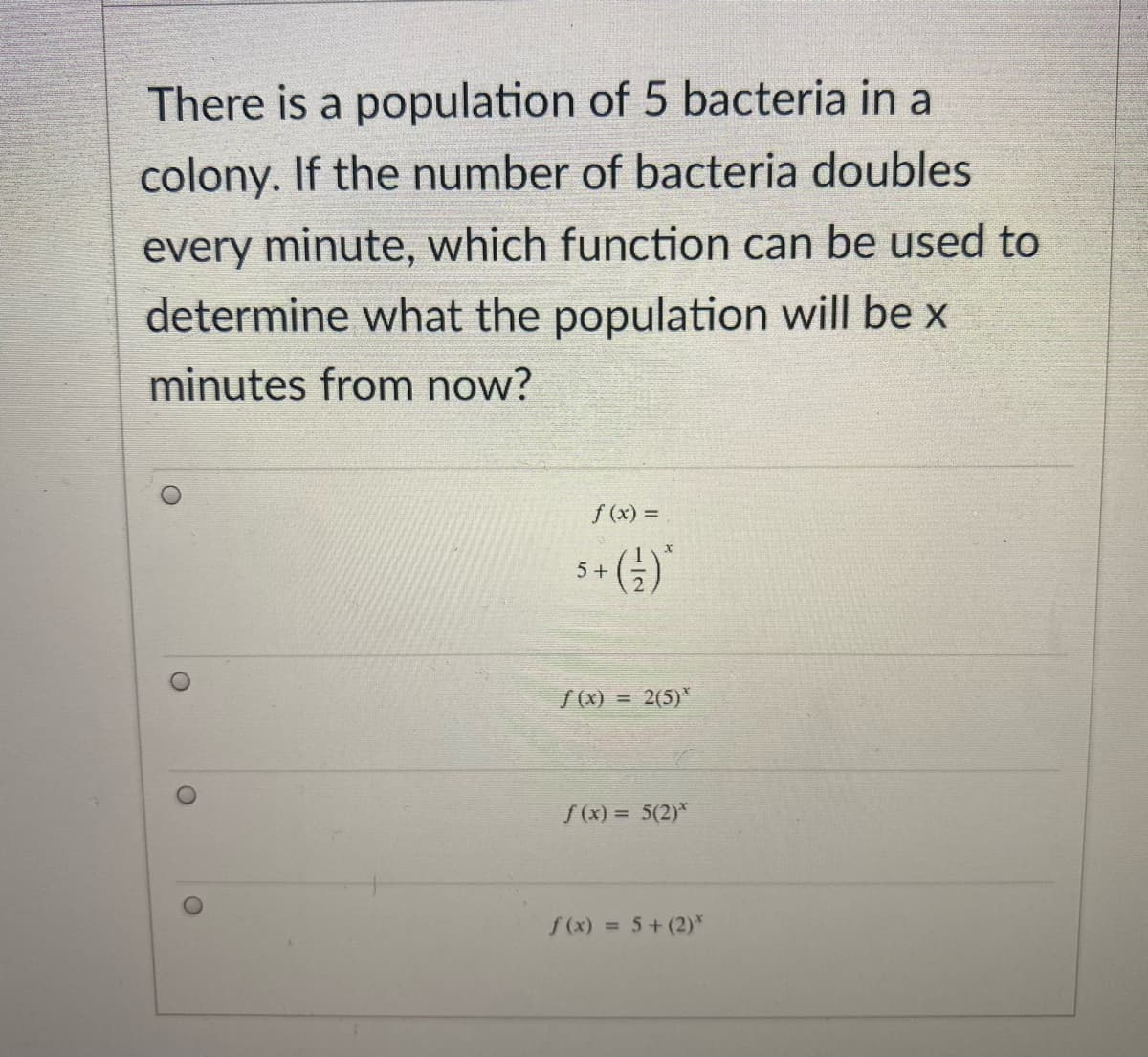 There is a population of 5 bacteria in a
colony. If the number of bacteria doubles
every minute, which function can be used to
determine what the population will be x
minutes from now?
f (x) =
s+ (4)
S(x) =
2(5)*
S(x) = 5(2)*
f (x) = 5+ (2)*

