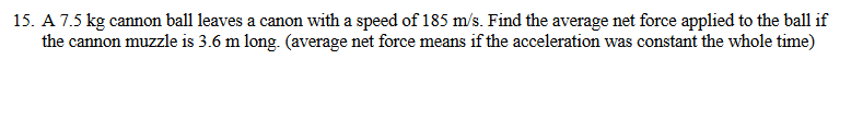 15. A 7.5 kg cannon ball leaves a canon with a speed of 185 m/s. Find the average net force applied to the ball if
the cannon muzzle is 3.6 m long. (average net force means if the acceleration was constant the whole time)

