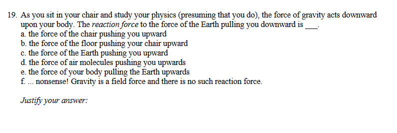 19. As you sit in your chair and study your physics (presuming that you do), the force of gravity acts downward
upon your body. The reaction force to the force of the Earth pulling you downward is
a. the force of the chair pushing you upward
b. the force of the floor pushing your chair upward
c. the force of the Earth pushing you upward
d. the force of air molecules pushing you upwards
e. the force of your body pulling the Earth upwards
f . nonsense! Gravity is a field force and there is no such reaction force.
Justify your answer:
