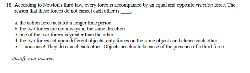 18. According to Newton's third law, every force is accompanied by an equal and opposite reaction force. The
reason that these forces do not cancel each other is
a. the action force acts for a longer time period
b. the two forces are not always in the same direction
c. one of the two forces is greater than the other
d. the two forces act upon different objects; only forces on the same object can balance each other.
e. . nonsense! They do cancel each other. Objects accelerate because of the presence of a third force
Justify your answer:
